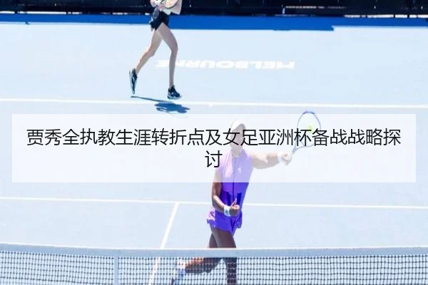 贾秀全执教生涯转折点及女足亚洲杯备战战略探讨